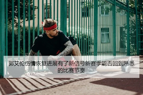 郭艾伦伤情恢复进展有了新信号新赛季能否回到熟悉的比赛节奏